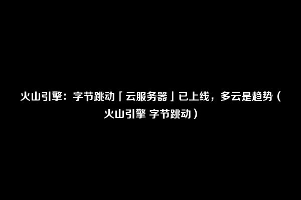 火山引擎：字节跳动「云服务器」已上线，多云是趋势（火山引擎 字节跳动）