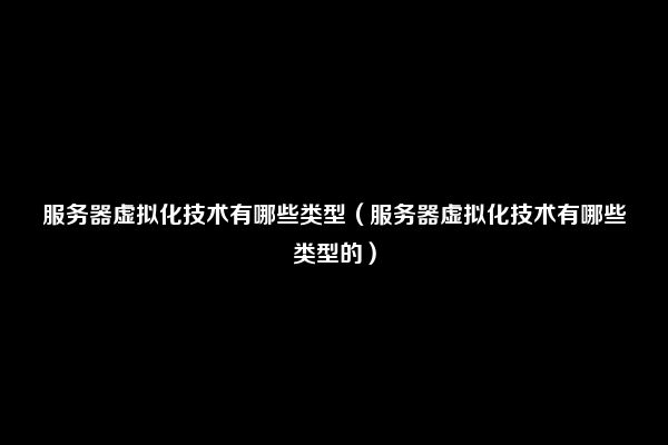 服务器虚拟化技术有哪些类型（服务器虚拟化技术有哪些类型的）