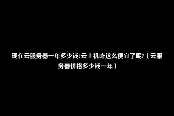 现在云服务器一年多少钱?云主机咋这么便宜了呢?（云服务器价格多少钱一年）