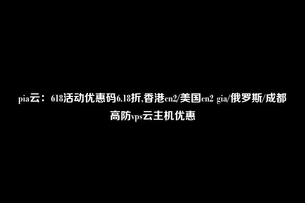 pia云：618活动优惠码6.18折,香港cn2/美国cn2 gia/俄罗斯/成都高防vps云主机优惠