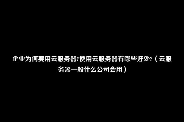 企业为何要用云服务器?使用云服务器有哪些好处?（云服务器一般什么公司会用）