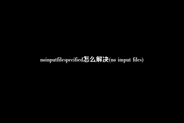 noinputfilespecified怎么解决(no imput files)