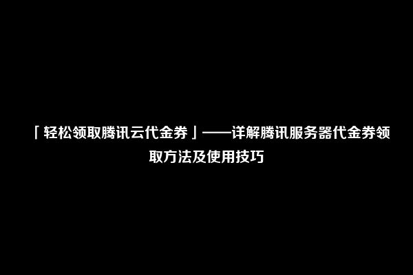 「轻松领取腾讯云代金券」——详解腾讯服务器代金券领取方法及使用技巧