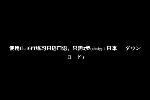 使用ChatGPT练习日语口语，只需3步(chatgpt 日本 語 ダウンロード)