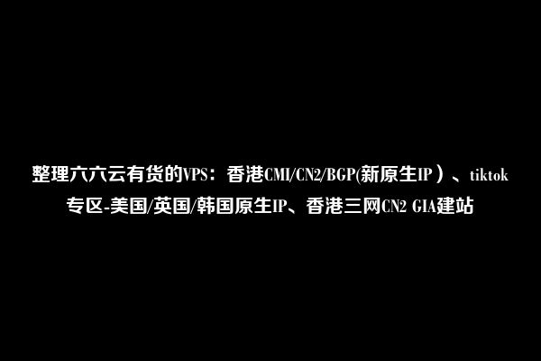 整理六六云有货的VPS：香港CMI/CN2/BGP(新原生IP）、tiktok专区-美国/英国/韩国原生IP、香港三网CN2 GIA建站