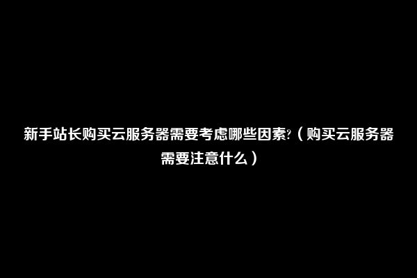 新手站长购买云服务器需要考虑哪些因素?（购买云服务器需要注意什么）