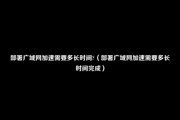 部署广域网加速需要多长时间?（部署广域网加速需要多长时间完成）