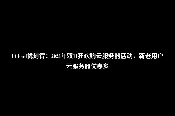 UCloud优刻得：2023年双11狂欢购云服务器活动，新老用户云服务器优惠多