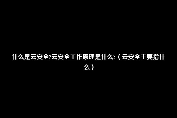 什么是云安全?云安全工作原理是什么?（云安全主要指什么）