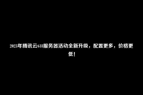 2023年腾讯云618服务器活动全新升级，配置更多，价格更低！