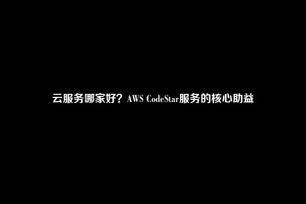 云服务哪家好？AWS CodeStar服务的核心助益