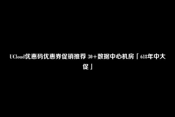 UCloud优惠码优惠券促销推荐 30+数据中心机房「618年中大促」