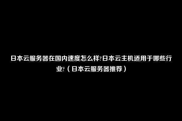 日本云服务器在国内速度怎么样?日本云主机适用于哪些行业?（日本云服务器推荐）