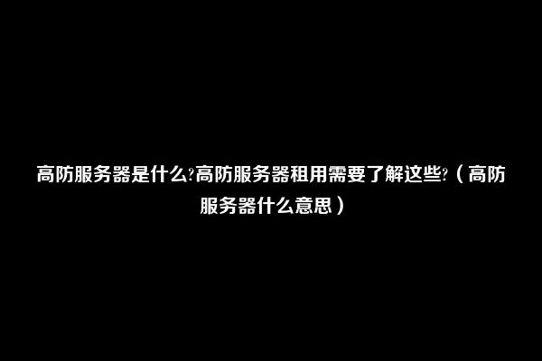 高防服务器是什么?高防服务器租用需要了解这些?（高防服务器什么意思）