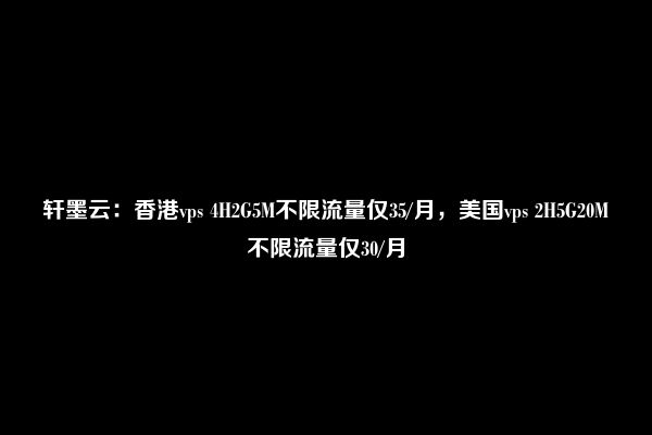 轩墨云：香港vps 4H2G5M不限流量仅35/月，美国vps 2H5G20M不限流量仅30/月