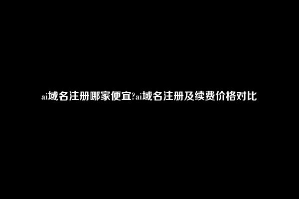 ai域名注册哪家便宜?ai域名注册及续费价格对比