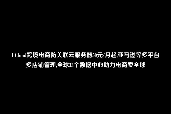 UCloud跨境电商防关联云服务器50元/月起,亚马逊等多平台多店铺管理,全球33个数据中心助力电商卖全球