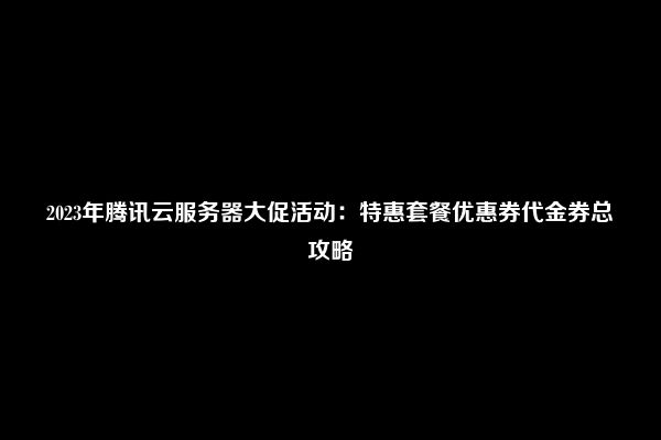 2023年腾讯云服务器大促活动：特惠套餐优惠券代金券总攻略