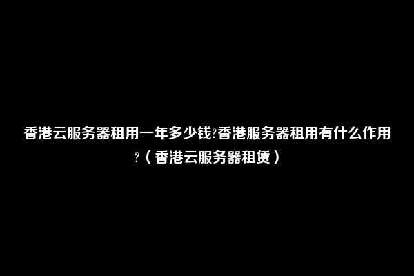 香港云服务器租用一年多少钱?香港服务器租用有什么作用?（香港云服务器租赁）