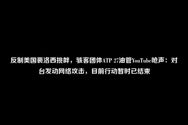 反制美国裴洛西挑衅，骇客团体ATP 27油管YouTube呛声：对台发动网络攻击，目前行动暂时已结束