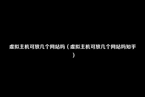 虚拟主机可放几个网站吗（虚拟主机可放几个网站吗知乎）