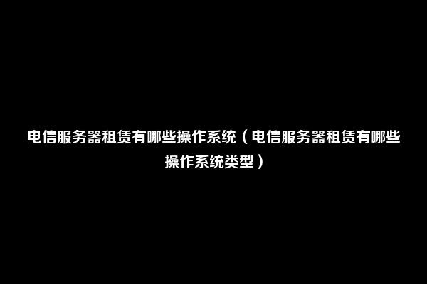 电信服务器租赁有哪些操作系统（电信服务器租赁有哪些操作系统类型）