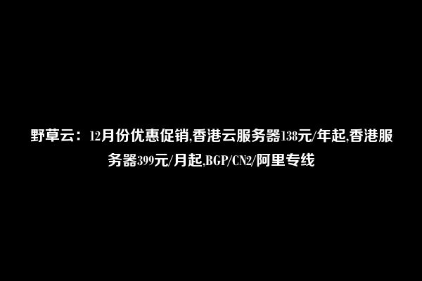 野草云：12月份优惠促销,香港云服务器138元/年起,香港服务器399元/月起,BGP/CN2/阿里专线