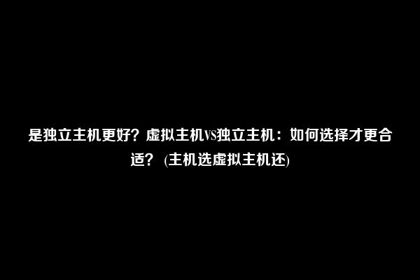 是独立主机更好？虚拟主机VS独立主机：如何选择才更合适？ (主机选虚拟主机还)