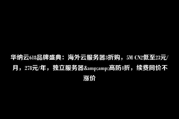 华纳云618品牌盛典：海外云服务器3折购，5M CN2低至23元/月，278元/年，独立服务器&amp;高防4折，续费同价不涨价