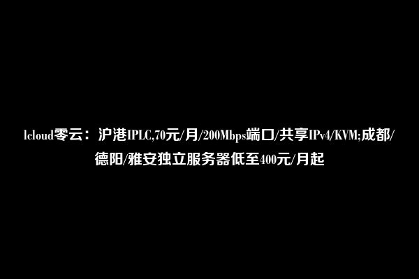 lcloud零云：沪港IPLC,70元/月/200Mbps端口/共享IPv4/KVM;成都/德阳/雅安独立服务器低至400元/月起