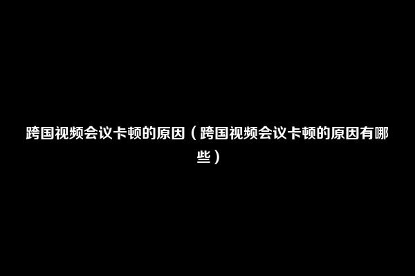 跨国视频会议卡顿的原因（跨国视频会议卡顿的原因有哪些）