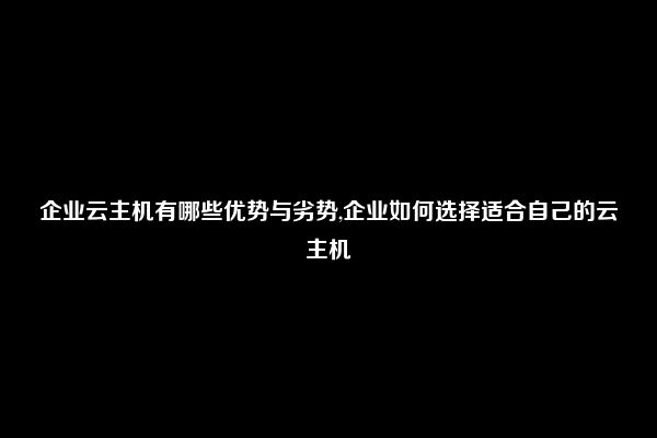 企业云主机有哪些优势与劣势,企业如何选择适合自己的云主机