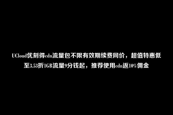 UCloud优刻得cdn流量包不限有效期续费同价，超值特惠低至3.53折1GB流量9分钱起，推荐使用cdn返10%佣金