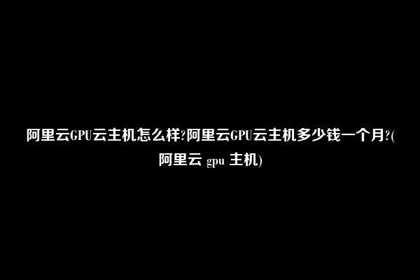 阿里云GPU云主机怎么样?阿里云GPU云主机多少钱一个月?(阿里云 gpu 主机)