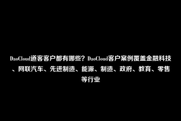 DaoCloud道客客户都有哪些？DaoCloud客户案例覆盖金融科技、网联汽车、先进制造、能源、制造、政府、教育、零售等行业