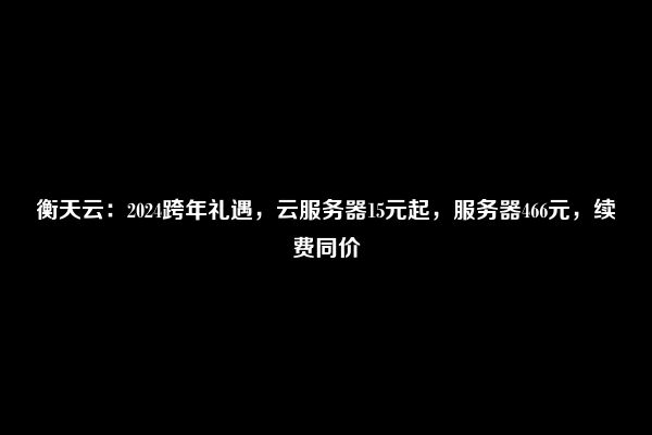 衡天云：2024跨年礼遇，云服务器15元起，服务器466元，续费同价