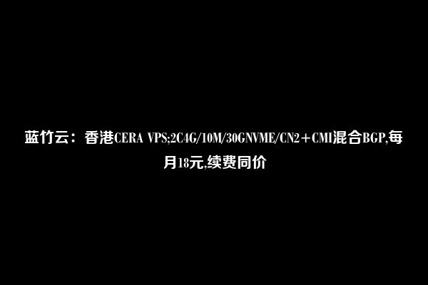 蓝竹云：香港CERA VPS;2C4G/10M/30GNVME/CN2+CMI混合BGP,每月18元,续费同价