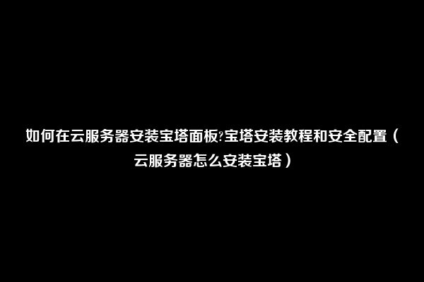 如何在云服务器安装宝塔面板?宝塔安装教程和安全配置（云服务器怎么安装宝塔）