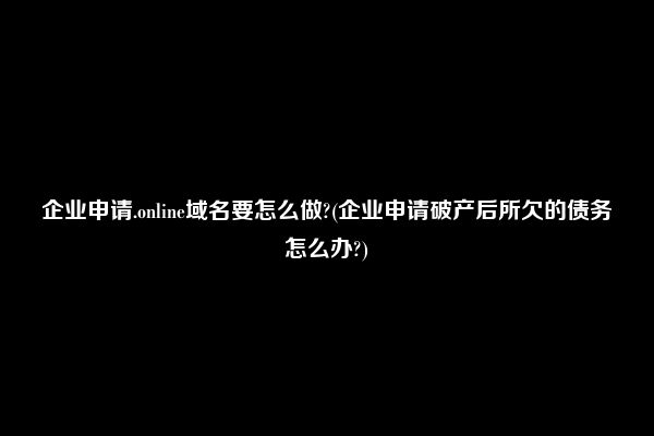 企业申请.online域名要怎么做?(企业申请破产后所欠的债务怎么办?)