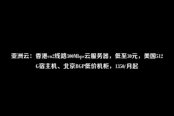 亚洲云：香港cn2线路300Mbps云服务器，低至30元，美国512G宿主机、北京BGP低价机柜，1350/月起