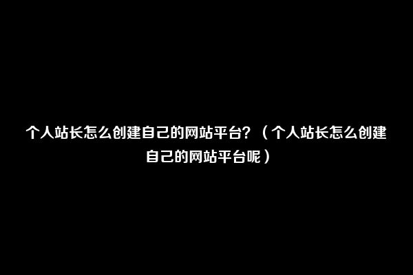 个人站长怎么创建自己的网站平台？（个人站长怎么创建自己的网站平台呢）