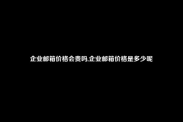 企业邮箱价格会贵吗,企业邮箱价格是多少呢