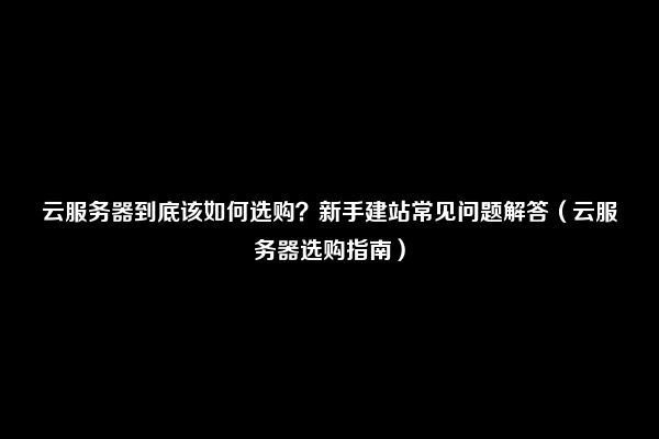 云服务器到底该如何选购？新手建站常见问题解答（云服务器选购指南）