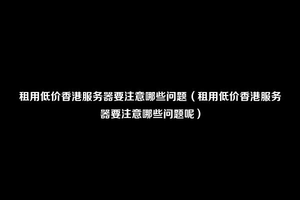 租用低价香港服务器要注意哪些问题（租用低价香港服务器要注意哪些问题呢）