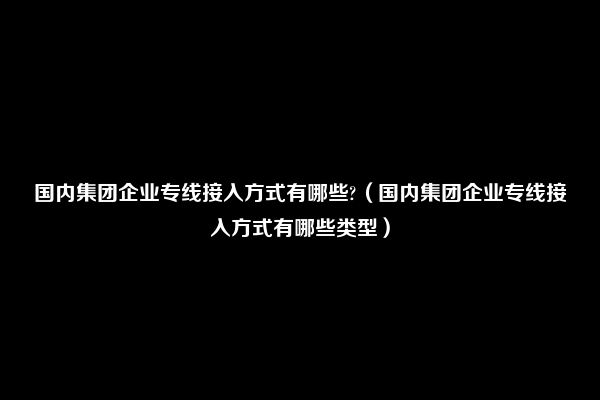 国内集团企业专线接入方式有哪些?（国内集团企业专线接入方式有哪些类型）