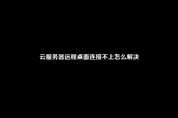 云服务器远程桌面连接不上怎么解决