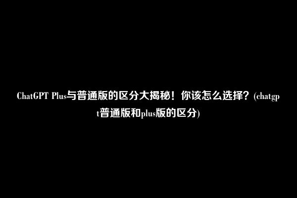 ChatGPT Plus与普通版的区分大揭秘！你该怎么选择？(chatgpt普通版和plus版的区分)