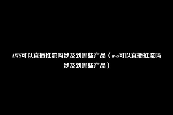 AWS可以直播推流吗涉及到哪些产品（aws可以直播推流吗涉及到哪些产品）