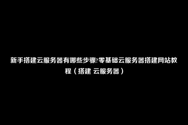 新手搭建云服务器有哪些步骤?零基础云服务器搭建网站教程（搭建 云服务器）