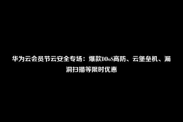 华为云会员节云安全专场：爆款DDoS高防、云堡垒机、漏洞扫描等限时优惠